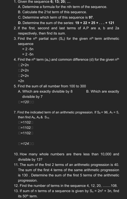 Given the sequence 6; 13; 20; ... 
A. Determine a formula for the nth term of the sequence. 
B. Calculate the 21st term of this sequence. 
C. Determine which term of this sequence is 97. 
D. Determine the sum of the series: 19+22+25+...+121
2. If the first, second and last terms of A. P are a, b and 2a
respectively, then find its sum. 
3. Find the n^(th) partial sum (S_n) for the given n^(th) term arithmetic 
sequence
=2-5n
=2-5n
4. Find the n^(th) term (a_n) and common difference (d) for the given n^(th)
□ 2+2n
I 2+2n
□ 2+2n
+2n
5. Find the sum of all number from 100 to 300
A. Which are exactly divisible by 8 B. Which are exactly 
divisible by 7
□ =120□ □
7. Find the indicated term of an arithmetic progression. If S_8=96, A_1=5, 
then find A_B, A_4 S_10
□ =1102
□ =1102
□ =1102□
□ =124□ □
10. How many whole numbers are there less than 10,000 and 
divisible by 13? 
11. The sum of the first 2 terms of an arithmetic progression is 40. 
The sum of the first 4 terms of the same arithmetic progression 
is 130. Determine the sum of the first 5 terms of the arithmetic 
progression. 
12. Find the number of terms in the sequence 4, 12, 20, ........ 108. 
13. If sum of n terms of a sequence is given by S_n=2n^2+3n , find 
its 50^(th) term.