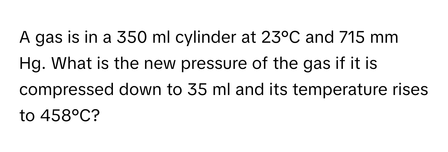 A gas is in a 350 ml cylinder at 23°C and 715 mm Hg. What is the new pressure of the gas if it is compressed down to 35 ml and its temperature rises to 458°C?