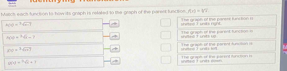 Check Quick
Match each function to how its graph is related to the graph of the parent function, f(x)=sqrt[3](x).
The graph of the parent function is
k(x)=sqrt[3](x-7)
shifted 7 units right.
h(x)=sqrt[3](x)-7 The graph of the parent function is
shifted 7 units up.
The graph of the parent function is
f(x)=sqrt[3](x+7)
shifted 7 units left.
The graph of the parent function is
g(x)=sqrt[3](x)+7 shifted 7 units down.