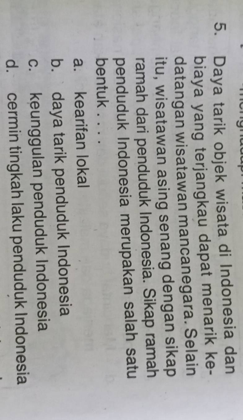 Daya tarik objek wisata di Indonesia dan
biaya yang terjangkau dapat menarik ke-
datangan wisatawan mancanegara. Selain
itu, wisatawan asing senang dengan sikap
ramah dari penduduk Indonesia. Sikap ramah
penduduk Indonesia merupakan salah satu
bentuk . . . .
a. kearifan lokal
b. daya tarik penduduk Indonesia
c. keunggulan penduduk Indonesia
d. cermin tingkah laku penduduk Indonesia