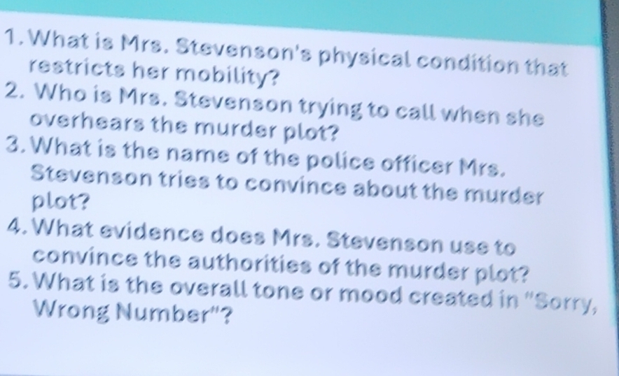 What is Mrs. Stevenson's physical condition that 
restricts her mobility? 
2. Who is Mrs. Stevenson trying to call when she 
overhears the murder plot? 
3. What is the name of the police officer Mrs. 
Stevenson tries to convince about the murder 
plot? 
4. What evidence does Mrs. Stevenson use to 
convince the authorities of the murder plot? 
5. What is the overall tone or mood created in "Sorry, 
Wrong Number"?