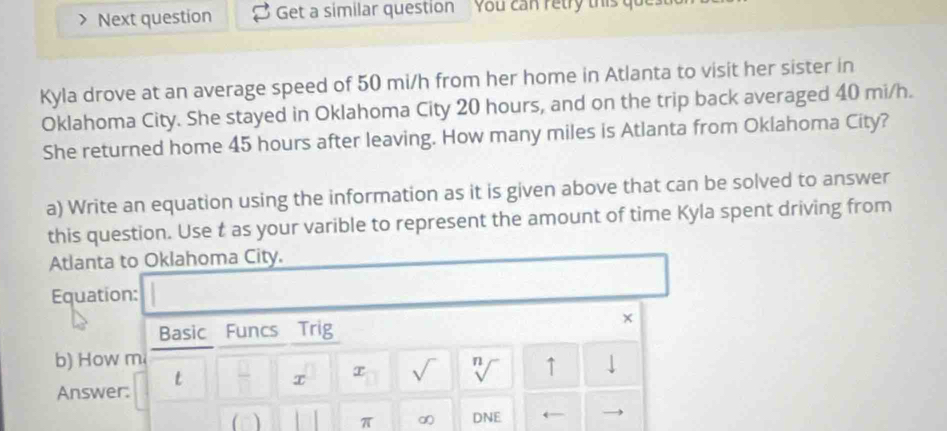 Next question Get a similar question You can retry this qu 
Kyla drove at an average speed of 50 mi/h from her home in Atlanta to visit her sister in 
Oklahoma City. She stayed in Oklahoma City 20 hours, and on the trip back averaged 40 mi/h. 
She returned home 45 hours after leaving. How many miles is Atlanta from Oklahoma City? 
a) Write an equation using the information as it is given above that can be solved to answer 
this question. Use t as your varible to represent the amount of time Kyla spent driving from 
Atlanta to Oklahoma City. 
Equation: 
× 
Basic Funcs Trig 
b) How m ↓ 
t τ √ n ↑ 
√ 
Answer: 
(□) π DNE ←