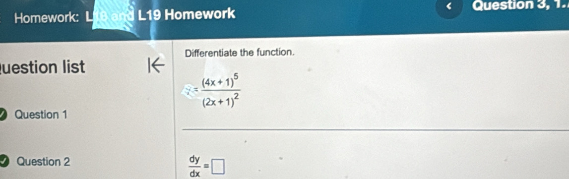 Homework: L18 and L19 Homework Question 3, 1. 
Differentiate the function. 
Question list
i=frac (4x+1)^5(2x+1)^2
Question 1 
_ 
Question 2
 dy/dx =□