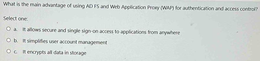 What is the main advantage of using AD FS and Web Application Proxy (WAP) for authentication and access control?
Select one:
a. It allows secure and single sign-on access to applications from anywhere
b. It simplifies user account management
c. It encrypts all data in storage