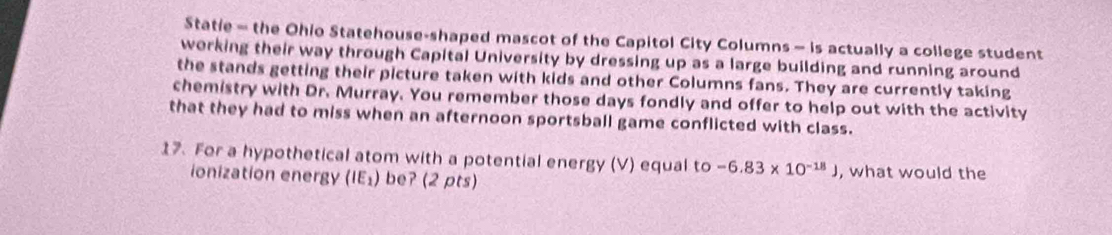 Statie - the Ohio Statehouse-shaped mascot of the Capitol City Columns - is actually a college student 
working their way through Capital University by dressing up as a large building and running around 
the stands getting their picture taken with kids and other Columns fans. They are currently taking 
chemistry with Dr. Murray. You remember those days fondly and offer to help out with the activity 
that they had to miss when an afternoon sportsball game conflicted with class. 
17. For a hypothetical atom with a potential energy (V) equal to -6.83* 10^(-18)) , what would the 
ionization energy (IE_1) be? (2 pts)