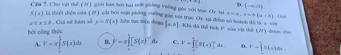 (0,+∈fty ).
D. (-∈fty ;0). 
Câu 7. Cho vật thể (H) giới hạn bởi hai mặt phẳng vuông góc với trục Ox tại x=a, x=b(a. Gọi
S(x) là thiết diện của (H) cắt bởi mặt phẳng vuông góc với trục Ox tại điểm có hoành độ là x với
a≤ x≤ b. Giả sử hàm số y=S(x) liên tục trên đoạn [a;b]. Khi đó thể tích V của vật thể (H) được cho
bởi công thức
A. V=π ∈tlimits _a^(bS(x)dx. B. V=π ∈tlimits _a^b[S(x)]^2)dx. C. V=∈tlimits _a^(b[S(x)]^2)dx. D. V=∈tlimits^bS(x)dx.