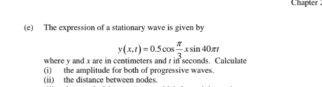 Chapter 
(e) The expression of a stationary wave is given by
y(x,t)=0.5cos  π /3 xsin 40π t
where y and x are in centimeters and t in seconds. Calculate 
(i) the amplitude for both of progressive waves. 
(ii) the distance between nodes.