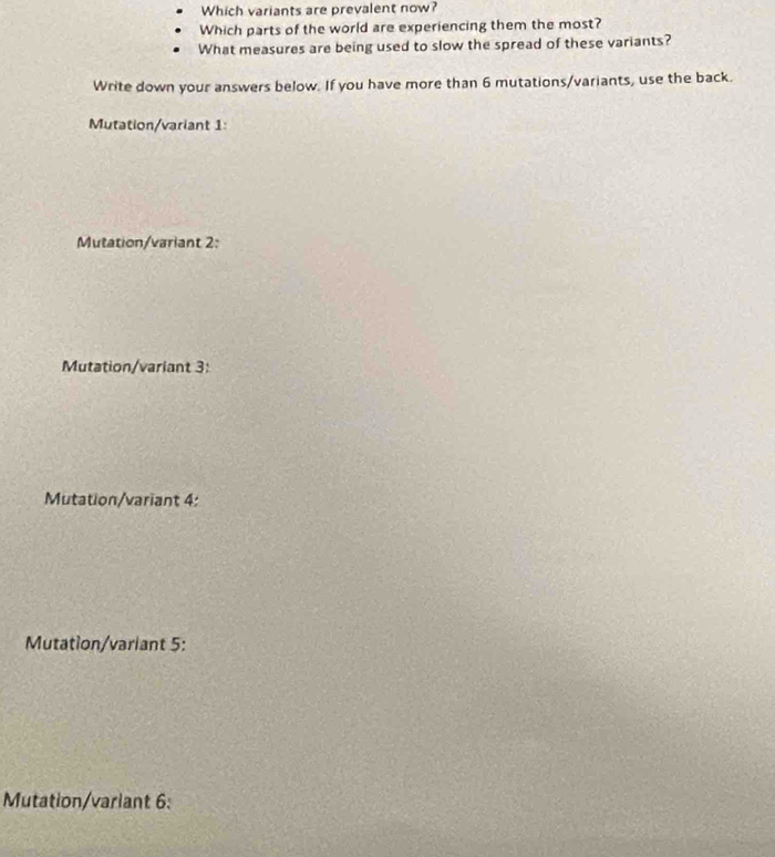 Which variants are prevalent now?
Which parts of the world are experiencing them the most?
What measures are being used to slow the spread of these variants?
Write down your answers below. If you have more than 6 mutations/variants, use the back.
Mutation/variant 1
Mutation/variant 2:
Mutation/variant 3:
Mutation/variant 4:
Mutation/variant 5:
Mutation/varlant 6: