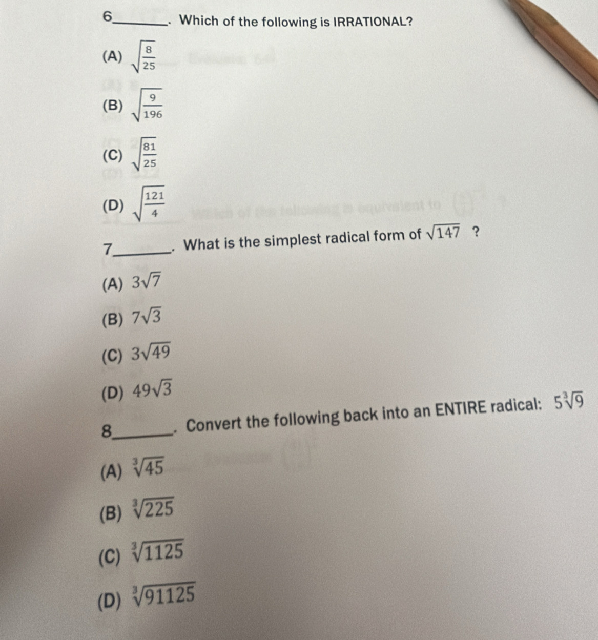 6
_. Which of the following is IRRATIONAL?
(A) sqrt(frac 8)25
(B) sqrt(frac 9)196
(C) sqrt(frac 81)25
(D) sqrt(frac 121)4
7_ . What is the simplest radical form of sqrt(147) ?
(A) 3sqrt(7)
(B) 7sqrt(3)
(C) 3sqrt(49)
(D) 49sqrt(3)
8_ . Convert the following back into an ENTIRE radical: 5sqrt[3](9)
(A) sqrt[3](45)
(B) sqrt[3](225)
(C) sqrt[3](1125)
(D) sqrt[3](91125)