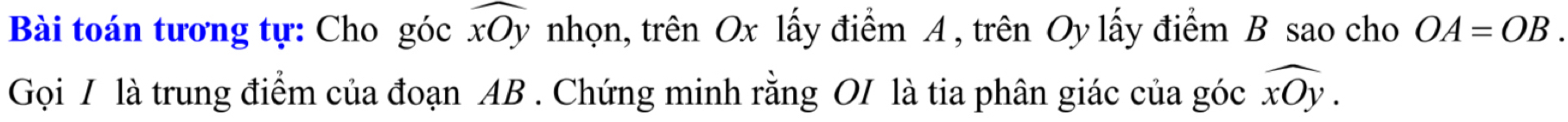 Bài toán tương tự: Cho góc widehat xOy nhọn, trên Ox lấy điểm A , trên Oy lấy điểm B sao cho OA=OB. 
Gọi / là trung điểm của đoạn AB. Chứng minh rằng OI là tia phân giác của góc widehat xOy.