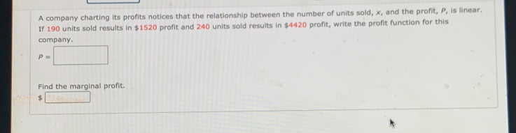 A company charting its profits notices that the relationship between the number of units sold, x , and the profit. P , is linear.
If 190 units sold results in $1520 profit and 240 units sold results in $4420 profit, write the profit function for this
company.
P=□
Find the marginal profit.
$