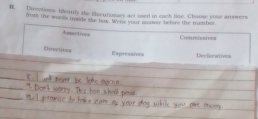 Directions: Identify the illocutionary act used in each line. Choose your answers 
from the words inside the box. Write your answer before the number. 
Assertives 
Commissives 
Directives Expressives 
Declaratives 
_ 
_ 
_