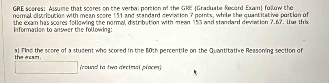 GRE scores: Assume that scores on the verbal portion of the GRE (Graduate Record Exam) follow the 
normal distribution with mean score 151 and standard deviation 7 points, while the quantitative portion of 
the exam has scores following the normal distribution with mean 153 and standard deviation 7.67. Use this 
information to answer the following: 
a) Find the score of a student who scored in the 80th percentile on the Quantitative Reasoning section of 
the exam. 
(round to two decimal places)