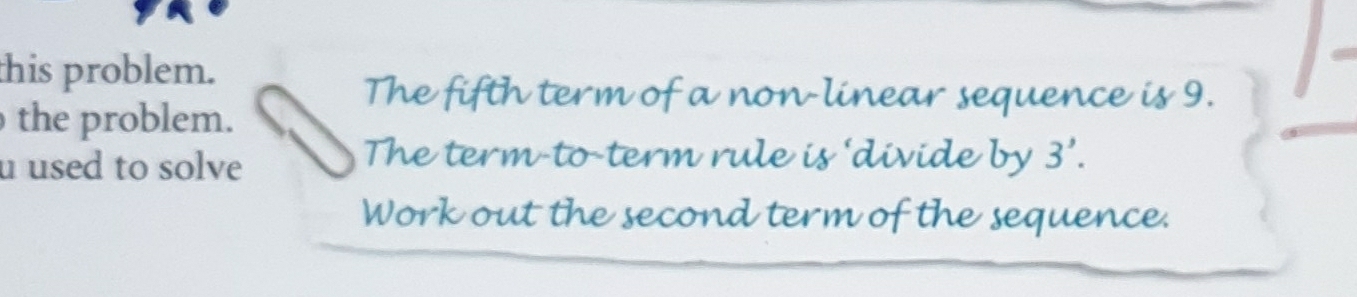 this problem. 
The fifth term of a non-linear sequence is 9. 
the problem. 
u used to solve 
The term-to-term rule is 'divide by 3'. 
Work out the second term of the sequence.