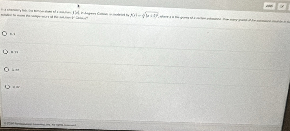 In a chensistry lab, the temperature of a solution, f(e) , in degrees Celsius, is modeled by f(s)=sqrt[4]((s+5)^2). , where s is the grams of a ceriain substance. Hue mary grans of the substance mus to nt
solution to make the temperature of the solution 9° Celsius?
A 9
0. 19
C. 22
D. 32
* 2024 Remesxence Learng, Ioc. All rights reserved