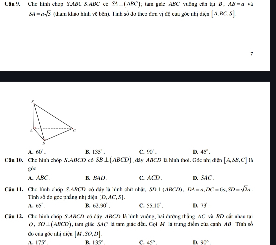 Cho hình chóp S. ABC S. ABC có SA⊥ (ABC); tam giác ABC vuông cân tại B , AB=a và
SA=asqrt(3) (tham khảo hình vẽ bên). Tính số đo theo đơn vị độ của góc nhị diện [A,BC,S]. 
7
A. 60°. B. 135°. C. 90°. D. 45°. 
Câu 10. Cho hình chóp S. ABCD có SB⊥ (ABCD) , đáy ABCD là hình thoi. Góc nhị diện [A,SB,C] là
goc
A. ABC. B. BAD. C. ACD. D. SAC.
Câu 11. Cho hình chóp S. ABCD có đáy là hình chữ nhật, SD⊥ (ABCD), DA=a, DC=6a, SD=sqrt(2)a. 
Tính số đo góc phẳng nhị diện [D,AC,S].
A. 65°. B. 62, 90°. C. 55, 10°. D. 73°. 
Câu 12. Cho hình chóp S. ABCD có đáy ABCD là hình vuông, hai đường thắng AC và BD cắt nhau tại
O, SO⊥ (ABCD) , tam giác SAC là tam giác đều. Gọi M là trung điểm của cạnh AB. Tính số
đo của góc nhị diện [M,SO,D].
A. 175°. B. 135°. C. 45°. D. 90°.