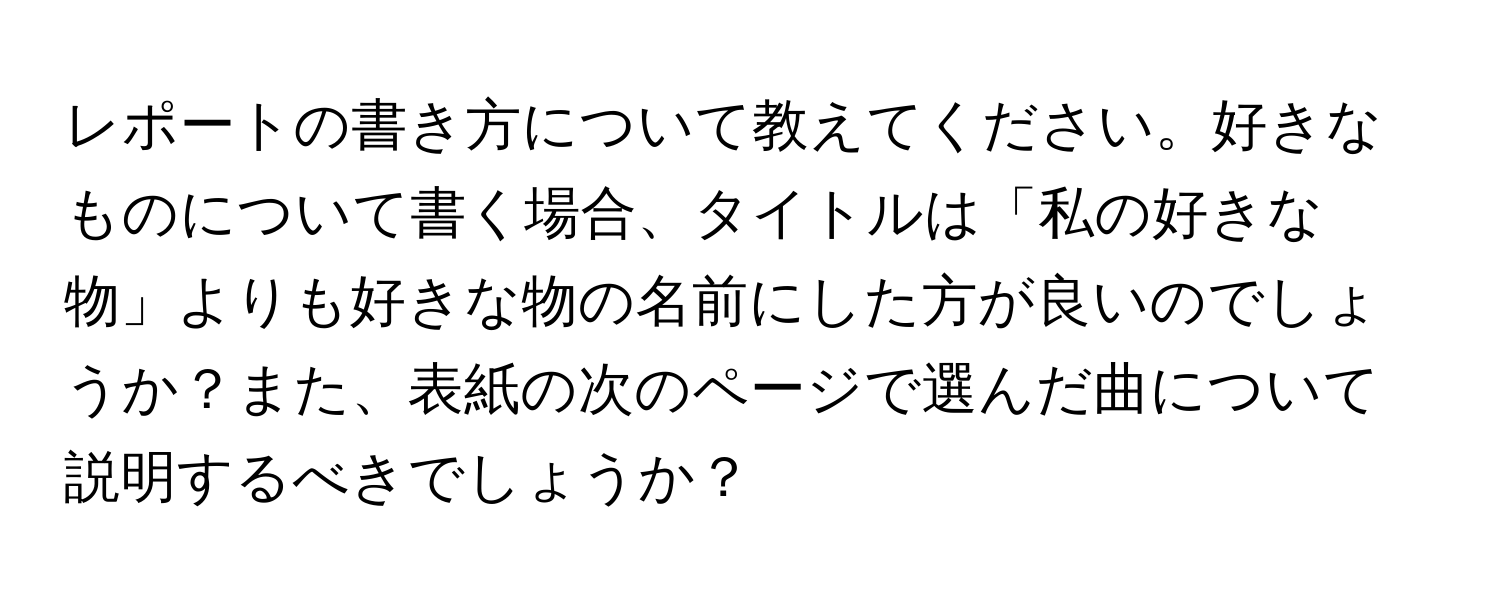 レポートの書き方について教えてください。好きなものについて書く場合、タイトルは「私の好きな物」よりも好きな物の名前にした方が良いのでしょうか？また、表紙の次のページで選んだ曲について説明するべきでしょうか？