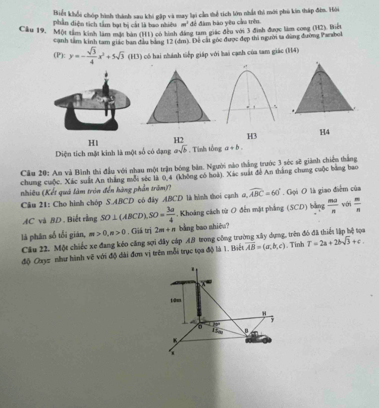Biết khổi chớp hình thành sau khí gập và may lại cần thể tích lớn nhất thì mới phủ kin tháp đèn. Hỏi
phần diện tích tấm bạt bị cắt là bao nhiêu m^2 để đảm bảo yêu cầu trên.
Câu 19. Một tầm kính lám mặt bàn (H1) có hình đáng tam giác đều với 3 đinh được làm cong (H2). Biết
cạnh tầm kinh tam giác ban đầu bằng 12 (đm). Để cát góc được đẹp thi người ta dùng đường Parabol
(P): y=- sqrt(3)/4 x^2+5sqrt(3)(H3) có hai nhánh tiếp giáp với hai cạnh của tam giác (H4)
H1
H2
H3
Diện tích mặt kính là một số có dạng asqrt(b). Tính tonga+b.
Câu 20: An và Bình thi đầu với nhau một trận bóng bàn. Người nào thắng trước 3 séc sẽ giành chiến thắng
chung cuộc. Xác suất An thắng mỗi séc là 0,4 (không có hoà). Xác suất để An thắng chung cuộc bằng bao
nhiêu (Kết quả làm tròn đến hàng phần trăm)?
Cầu 21: Cho hình chóp S.ABCD có đáy ABCD là hình thoi cạnh a,widehat ABC=60°. Gọi O là giao điểm của
AC và BD . Biết rằng SO⊥ (ABCD),SO= 3a/4 . Khoảng cách từ O đến mặt phẳng (SCD) bằng  ma/n  với  m/n 
là phân số tối giản, m>0,n>0. Giá trị 2m+n bằng bao nhiêu?
Câu 22. Một chiếc xe đang kéo căng sợi dây cáp AB trong công trường xây dựng, trên đó đã thiết lập hệ tọa
độ Oxyz như hình vẽ với độ dài đơn vị trên mỗi trục tọa độ là 1. Biết overline AB=(a,b,c). Tính T=2a+2bsqrt(3)+c.
z
10m
H
y
30°
0 15m B
K
x