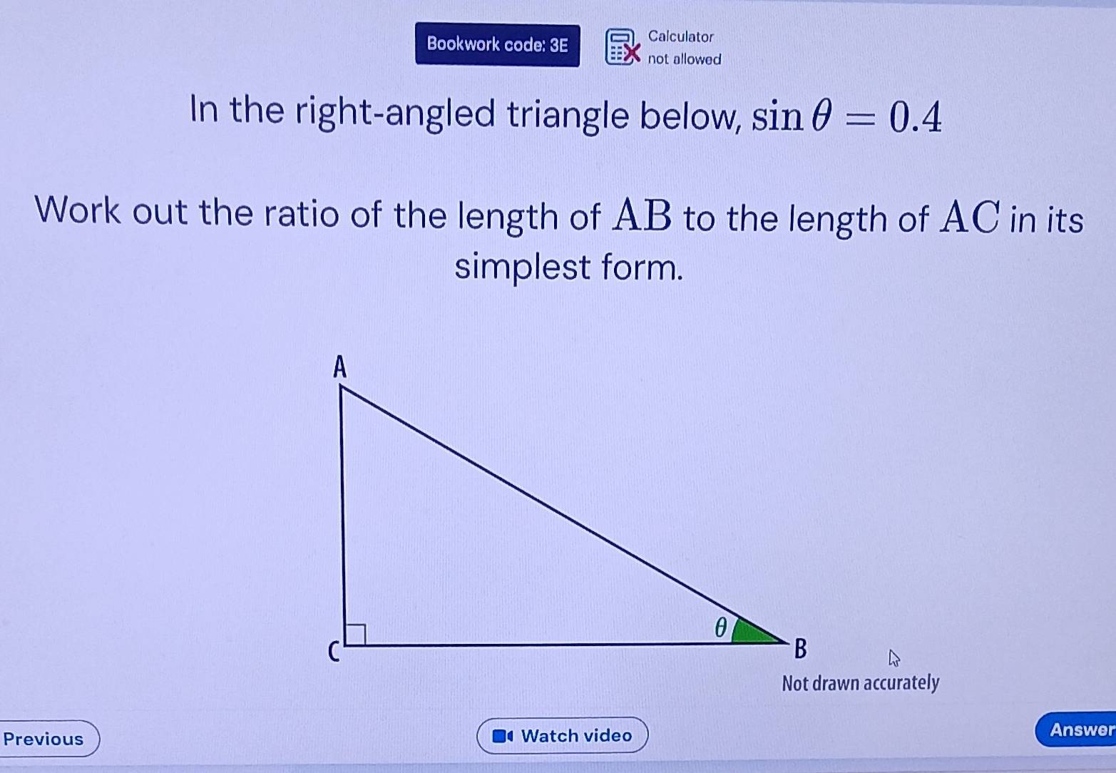 Bookwork code: 3E Calculator 
not allowed 
In the right-angled triangle below, sin θ =0.4
Work out the ratio of the length of AB to the length of AC in its 
simplest form. 
Not drawn accurately 
Previous Watch video Answer