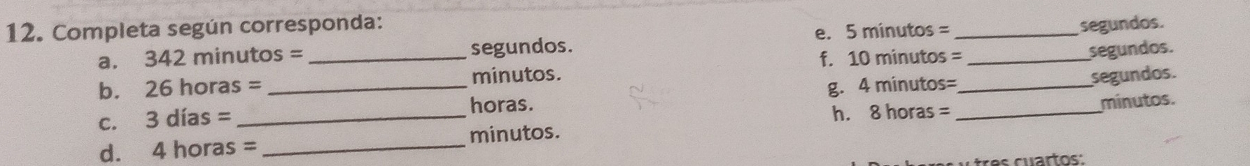 Completa según corresponda: _segundos. 
e. 5 minutos =
a. 342 minutos = _  segundos. 
f. 10 minutos = _ segundos. 
b. 26 horas = _ minutos. 
horas. g. 4 minutos= _ 
segundos. 
c. 3 días =_ 
h. 8 horas =
d. 4 horas = _ minutos. _minutos.