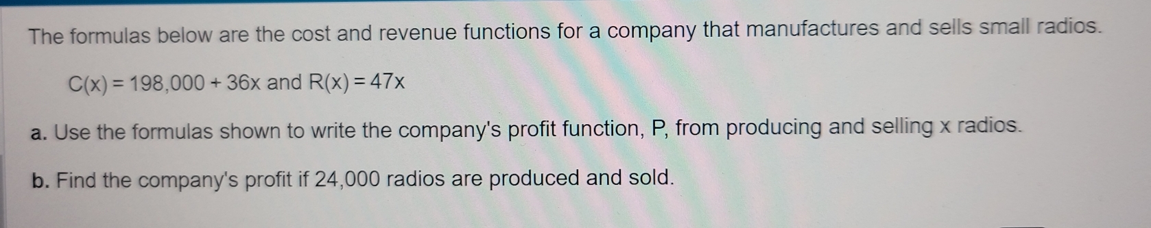 The formulas below are the cost and revenue functions for a company that manufactures and sells small radios.
C(x)=198,000+36x and R(x)=47x
a. Use the formulas shown to write the company's profit function, P, from producing and selling x radios. 
b. Find the company's profit if 24,000 radios are produced and sold.