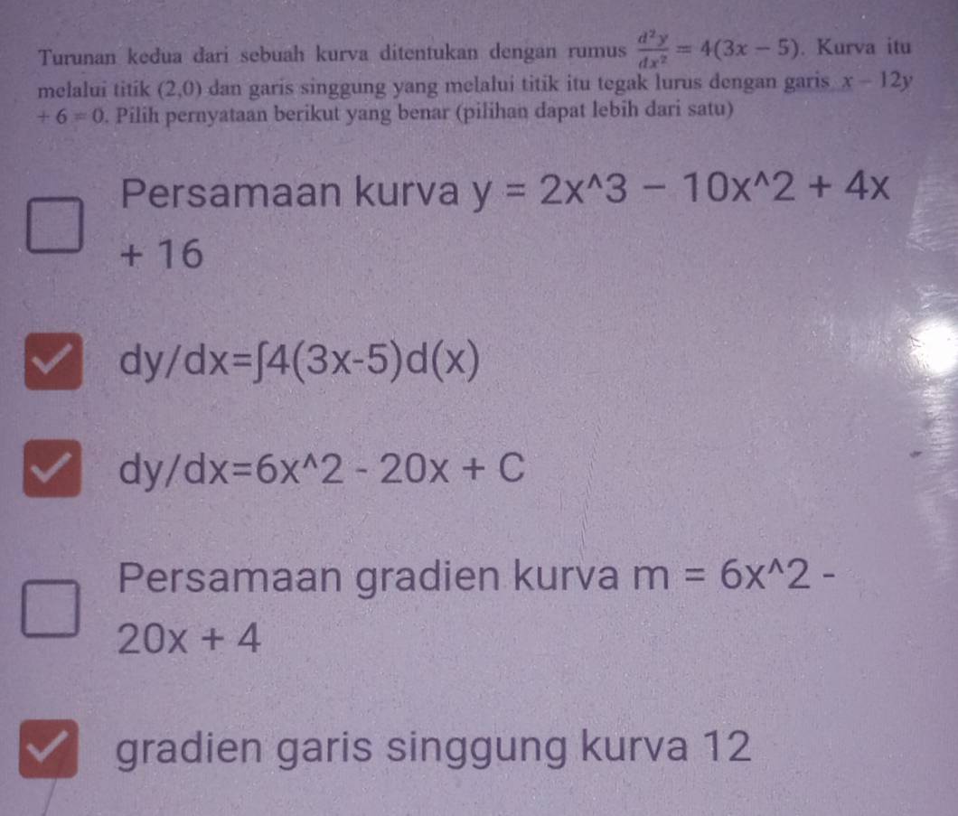 Turunan keđua đari sebuah kurva ditentukan dengan rumus  d^2y/dx^2 =4(3x-5). Kurva itu
melalui titík (2,0) dan garis singgung yang melalui titik itu tegak lurus dengan garis x-12y
+6=0. Pilih pernyataan berikut yang benar (pilihan dapat lebih dari satu)
Persamaan kurva y=2x^(wedge)3-10x^(wedge)2+4x
+ 16
dy/dx=∈t 4(3x-5)d(x)
dy/dx=6x^(wedge)2-20x+C
Persamaan gradien kurva m=6x^(wedge)2-
20x+4
gradien garis singgung kurva 12