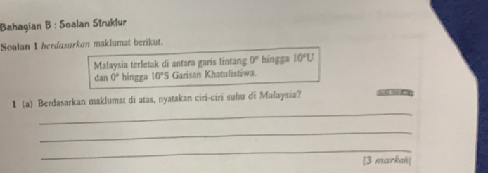 Bahagian B : Soalan Struktur 
Soalan 1 berdasarkan maklumat berikut. 
Malaysia terletak di antara garis lintang 0° hingga 10°U
dan 0° hingga 10°S Garisan Khatulistiwa. 
_ 
1 (a) Berdasarkan maklumat di atas, nyatakan ciri-ciri suhu di Malaysia? 
_ 
_ 
[3 markah