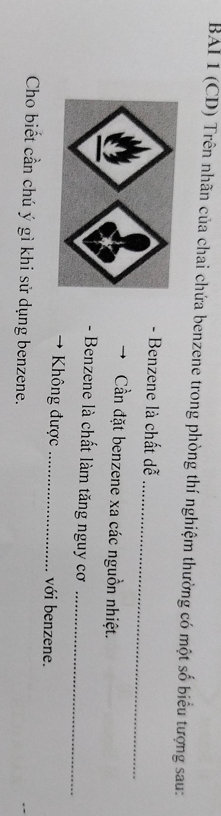 BAI 1 (CD) Trên nhãn của chai chứa benzene trong phòng thí nghiệm thường có một số biểu tượng sau: 
_ 
- Benzene là chất dễ 
Cần đặt benzene xa các nguồn nhiệt. 
- Benzene là chất làm tăng nguy cơ_ 
Không được _với benzene. 
Cho biết cần chú ý gì khi sử dụng benzene.