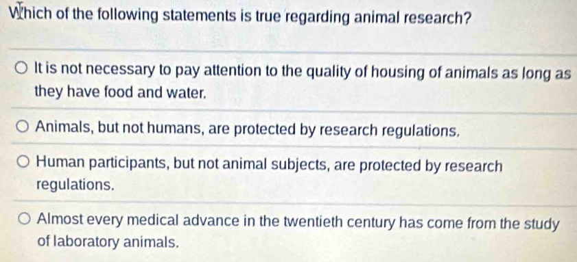 Which of the following statements is true regarding animal research?
It is not necessary to pay attention to the quality of housing of animals as long as
they have food and water.
Animals, but not humans, are protected by research regulations.
Human participants, but not animal subjects, are protected by research
regulations.
Almost every medical advance in the twentieth century has come from the study
of laboratory animals.