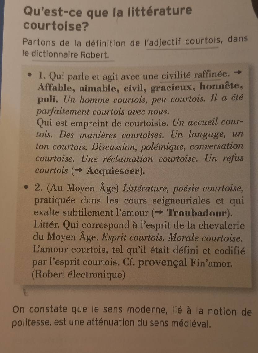 Qu'est-ce que la littérature 
courtoise? 
Partons de la définition de l'adjectif courtois, dans 
le dictionnaire Robert. 
1. Qui parle et agit avec une civilité raffinée. 
Affable, aimable, civil, gracieux, honnête, 
poli. Un homme courtois, peu courtois. Il a été 
parfaitement courtois avec nous. 
Qui est empreint de courtoisie. Un accueil cour- 
tois. Des manières courtoises. Un langage, un 
ton courtois. Discussion, polémique, conversation 
courtoise. Une réclamation courtoise. Un refus 
courtois (→ Acquiescer). 
2. (Au Moyen Âge) Littérature, poésie courtoise, 
pratiquée dans les cours seigneuriales et qui 
exalte subtilement l’amour (→ Troubadour). 
Littér. Qui correspond à l'esprit de la chevalerie 
du Moyen Âge. Esprit courtois. Morale courtoise. 
L'amour courtois, tel qu'il était défini et codifié 
par l’esprit courtois. Cf. provençal Fin’amor. 
(Robert électronique) 
On constate que le sens moderne, lié à la notion de 
politesse, est une atténuation du sens médiéval.