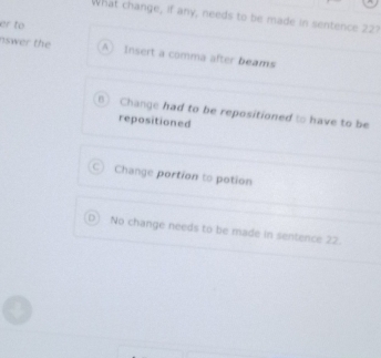 What change, if any, needs to be made in sentence 22?
er to
nswer the A Insert a comma after beams
B) Change had to be repositioned to have to be
repositioned
C Change portion to potion
No change needs to be made in sentence 22.