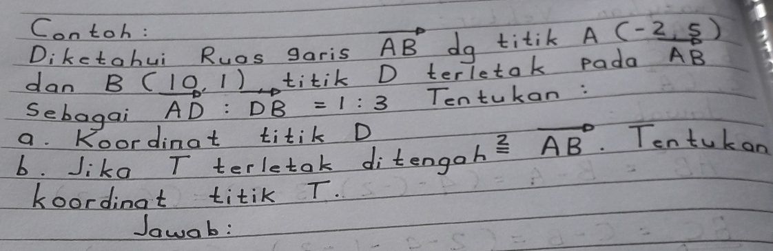 Contoh: 
Dikctahui Ruas garis vector AB dg titik A(-2,5)
dan B(_ 10,1) titik D terletok pada vector AB
Sebagai AD : :DB=1:3 Tentukan : 
a. Koordinat titik D
b. Jiko T terletak ditenga hoverset 2=overline (AB)° Tentuk on 
koordinat titik T. 
Jawab: