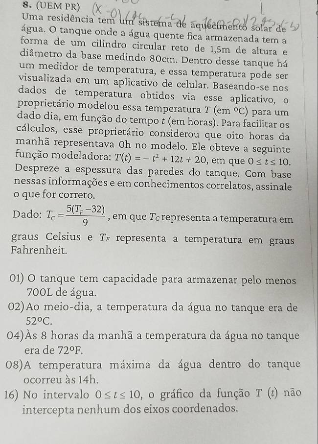 (UEM PR)
Uma residência tem um sistema de aquecimento solar de
água. O tanque onde a água quente fica armazenada tem a
forma de um cilindro circular reto de 1,5m de altura e
diâmetro da base medindo 80cm. Dentro desse tanque há
um medidor de temperatura, e essa temperatura pode ser
visualizada em um aplicativo de celular. Baseando-se nos
dados de temperatura obtidos via esse aplicativo, o
proprietário modelou essa temperatura T (em°C) para um
dado dia, em função do tempo t (em horas). Para facilitar os
cálculos, esse proprietário considerou que oito horas da
manhã representava Oh no modelo. Ele obteve a seguinte
função modeladora: T(t)=-t^2+12t+20 , em que 0≤ t≤ 10.
Despreze a espessura das paredes do tanque. Com base
nessas informações e em conhecimentos correlatos, assinale
o que for correto.
Dado: T_c=frac 5(T_F-32)9 , em que T representa a temperatura em
graus Celsius e T representa a temperatura em graus
Fahrenheit.
01) O tanque tem capacidade para armazenar pelo menos
700L de água.
02)Ao meio-dia, a temperatura da água no tanque era de
52°C.
04)Às 8 horas da manhã a temperatura da água no tanque
era de 72°F.
08)A temperatura máxima da água dentro do tanque
ocorreu às 14h.
16) No intervalo 0≤ t≤ 10 , o gráfico da função  1 r() não
intercepta nenhum dos eixos coordenados.