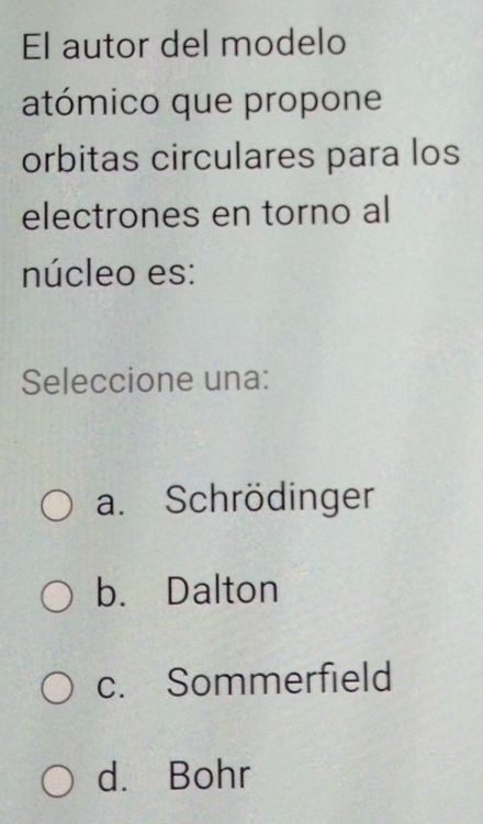 El autor del modelo
atómico que propone
orbitas circulares para los
electrones en torno al
núcleo es:
Seleccione una:
a. Schrödinger
b. Dalton
c. Sommerfield
d. Bohr