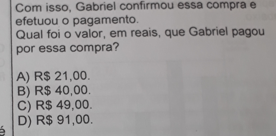 Com isso, Gabriel confirmou essa compra e
efetuou o pagamento.
Qual foi o valor, em reais, que Gabriel pagou
por essa compra?
A) R$ 21,00.
B) R$ 40,00.
C) R$ 49,00.
D) R$ 91,00.