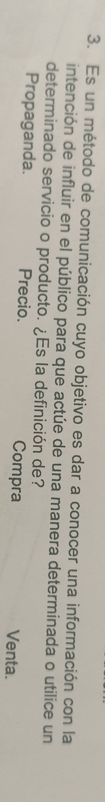 Es un método de comunicación cuyo objetivo es dar a conocer una información con la
intención de influir en el público para que actúe de una manera determinada o utilice un
determinado servicio o producto. ¿Es la definición de?
Propaganda. Precio.
Compra Venta.