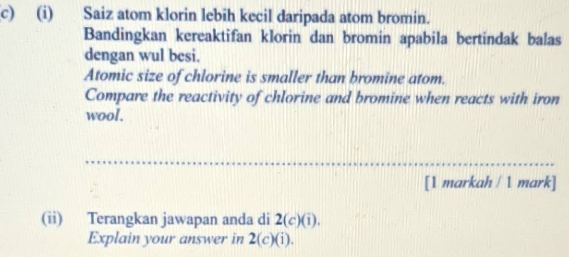 Saiz atom klorin lebih kecil daripada atom bromin. 
Bandingkan kereaktifan klorin dan bromin apabila bertindak balas 
dengan wul besi. 
Atomic size of chlorine is smaller than bromine atom. 
Compare the reactivity of chlorine and bromine when reacts with iron 
wool. 
_ 
[1 markah / 1 mark] 
(ii) Terangkan jawapan anda di 2(c)(i). 
Explain your answer in 2(c)(i).