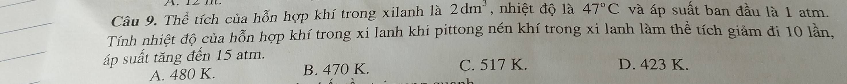 Thể tích của hỗn hợp khí trong xilanh là 2dm^3 , nhiệt độ là 47°C và áp suất ban đầu là 1 atm.
_
Tính nhiệt độ của hỗn hợp khí trong xi lanh khi pittong nén khí trong xi lanh làm thể tích giảm đi 10 lần,
_
áp suất tăng đến 15 atm.
A. 480 K. B. 470 K.
C. 517 K. D. 423 K.