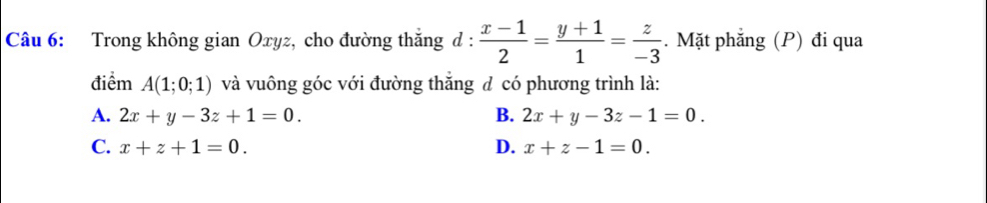 Trong không gian Oxyz, cho đường thăng d :  (x-1)/2 = (y+1)/1 = z/-3 . Mặt phẳng (P) đi qua
điểm A(1;0;1) và vuông góc với đường thăng đ có phương trình là:
A. 2x+y-3z+1=0. B. 2x+y-3z-1=0.
C. x+z+1=0. D. x+z-1=0.