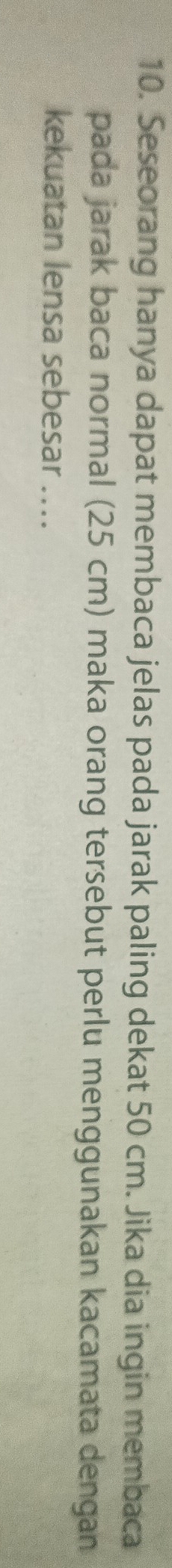 Seseorang hanya dapat membaca jelas pada jarak paling dekat 50 cm. Jika dia ingin membaca 
pada jarak baca normal (25 cm) maka orang tersebut perlu menggunakan kacamata dengan 
kekuatan lensa sebesar ....