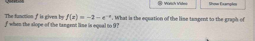 Question Watch Video Show Examples 
The function f is given by f(x)=-2-e^(-x). What is the equation of the line tangent to the graph of
f when the slope of the tangent line is equal to 9?