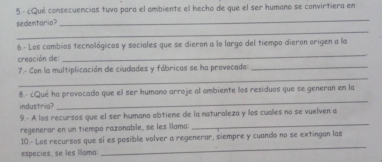 5.- ¿Qué consecuencias tuvo para el ambiente el hecho de que el ser humano se convirtiera en 
sedentario? 
_ 
_ 
6.- Los cambios tecnológicos y sociales que se dieron a lo largo del tiempo dieron origen a la 
creación de:_ . 
_ 
7.- Con la multiplicación de ciudades y fábricas se ha provocado:_ 
8.- ¿Qué ha provocado que el ser humano arroje al ambiente los residuos que se generan en la 
industria? 
_ 
9.- A los recursos que el ser humano obtiene de la naturaleza y los cuales no se vuelven a 
regenerar en un tiempo razonable, se les llama: 
_ 
10.- Los recursos que sí es posible volver a regenerar, siempre y cuando no se extingan las 
especies, se les llama: 
_