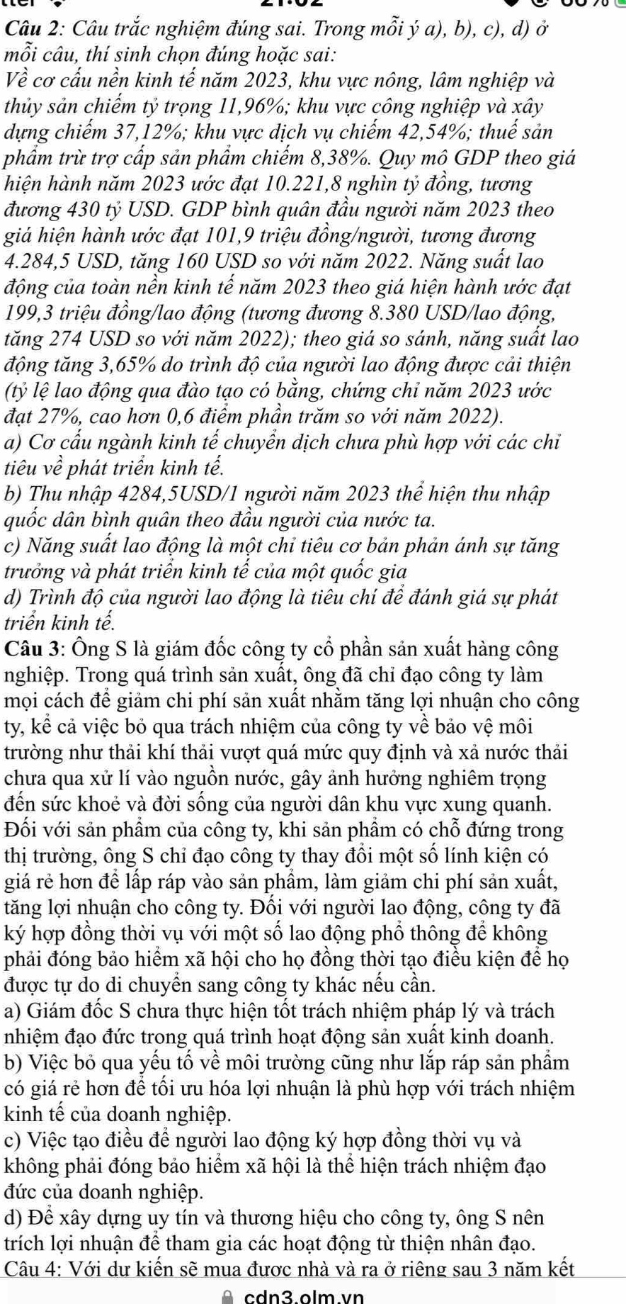 Câu trắc nghiệm đúng sai. Trong mỗi ý a), b), c), d) ở
mỗi câu, thí sinh chọn đúng hoặc sai:
Về cơ cấu nền kinh tế năm 2023, khu vực nông, lâm nghiệp và
thủy sản chiếm tỷ trọng 11,96%; khu vực công nghiệp và xây
dựng chiếm 37,12%; khu vực dịch vụ chiếm 42,54%; thuế sản
phẩm trừ trợ cấp sản phẩm chiếm 8,38%. Quy mô GDP theo giá
hiện hành năm 2023 ước đạt 10.221,8 nghìn tỷ đồng, tương
đương 430 tỷ USD. GDP bình quân đầu người năm 2023 theo
giá hiện hành ước đạt 101,9 triệu đồng/người, tương đương
4.284,5 USD, tăng 160 USD so với năm 2022. Năng suất lao
động của toàn nền kinh tế năm 2023 theo giá hiện hành ước đạt
199,3 triệu đồng/lao động (tương đương 8.380 USD/lao động,
tăng 274 USD so với năm 2022); theo giá so sánh, năng suất lao
động tăng 3,65% do trình độ của người lao động được cải thiện
(tỷ lệ lao động qua đào tạo có bằng, chứng chỉ năm 2023 ước
đạt 27%, cao hơn 0,6 điểm phần trăm so với năm 2022).
a) Cơ cấu ngành kinh tế chuyển dịch chưa phù hợp với các chỉ
tiêu về phát triển kinh tế.
b) Thu nhập 4284,5USD/1 người năm 2023 thể hiện thu nhập
quốc dân bình quân theo đầu người của nước ta.
c) Năng suất lao động là một chỉ tiêu cơ bản phản ánh sự tăng
trưởng và phát triển kinh tế của một quốc gia
d) Trình độ của người lao động là tiêu chí để đánh giá sự phát
triển kinh tế.
Câu 3: Ông S là giám đốc công ty cổ phần sản xuất hàng công
nghiệp. Trong quá trình sản xuất, ông đã chỉ đạo công ty làm
mọi cách để giảm chi phí sản xuất nhằm tăng lợi nhuận cho công
ty, kể cả việc bỏ qua trách nhiệm của công ty về bảo vệ môi
trường như thải khí thải vượt quá mức quy định và xả nước thải
chưa qua xử lí vào nguồn nước, gây ảnh hưởng nghiêm trọng
đến sức khoẻ và đời sống của người dân khu vực xung quanh.
Đối với sản phẩm của công ty, khi sản phẩm có chỗ đứng trong
thị trường, ông S chỉ đạo công ty thay đổi một số lính kiện có
giá rẻ hơn đề lấp ráp vào sản phẩm, làm giảm chi phí sản xuất,
tăng lợi nhuận cho công ty. Đối với người lao động, công ty đã
ký hợp đồng thời vụ với một số lao động phổ thông để không
phải đóng bảo hiểm xã hội cho họ đồng thời tạo điều kiện để họ
được tự do di chuyển sang công ty khác nếu cần.
a) Giám đốc S chưa thực hiện tốt trách nhiệm pháp lý và trách
nhiệm đạo đức trong quá trình hoạt động sản xuất kinh doanh.
b) Việc bỏ qua yếu tố về môi trường cũng như lắp ráp sản phẩm
có giá rẻ hơn để tối ưu hóa lợi nhuận là phù hợp với trách nhiệm
kinh tế của doanh nghiệp.
c) Việc tạo điều để người lao động ký hợp đồng thời vụ và
không phải đóng bảo hiểm xã hội là thể hiện trách nhiệm đạo
đức của doanh nghiệp.
d) Để xây dựng uy tín và thương hiệu cho công ty, ông S nên
trích lợi nhuận để tham gia các hoạt động từ thiện nhân đạo.
Câu 4: Với dư kiến sẽ mua được nhà và ra ở riêng sau 3 năm kết
θ   cdn3 olm vn