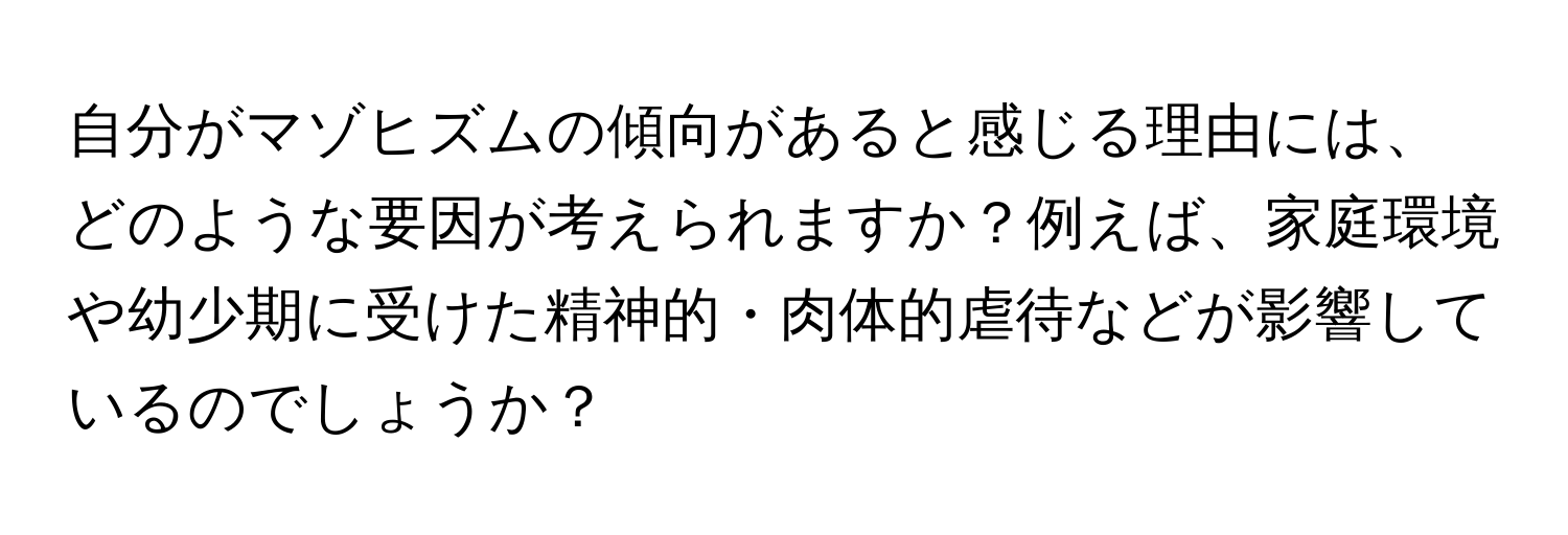 自分がマゾヒズムの傾向があると感じる理由には、どのような要因が考えられますか？例えば、家庭環境や幼少期に受けた精神的・肉体的虐待などが影響しているのでしょうか？