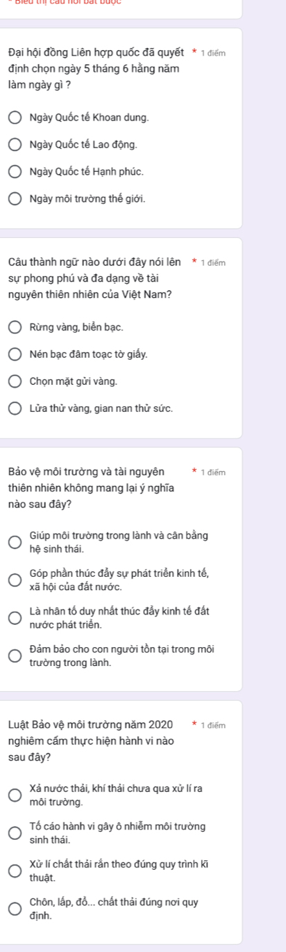 Đại hội đồng Liên hợp quốc đã quyết * 1 điểm
định chọn ngày 5 tháng 6 hằng năm
làm ngày gì ?
Ngày Quốc tế Khoan dung.
Ngày Quốc tế Lao động.
Ngày Quốc tế Hạnh phúc.
Ngày môi trường thế giới.
Câu thành ngữ nào dưới đây nói lên * 1 điểm
sự phong phú và đa dạng về tài
nguyên thiên nhiên của Việt Nam?
Rừng vàng, biển bạc.
Nén bạc đâm toạc tờ giấy,
Chọn mặt gửi vàng.
Lửa thử vàng, gian nan thử sức.
Bảo vệ môi trường và tài nguyên 1 điểm
thiên nhiên không mang lại ý nghĩa
nào sau đây?
Giúp môi trưởng trong lành và cân bằng
hệ sinh thái.
Góp phần thúc đẩy sự phát triển kinh tế,
xã hội của đất nước.
Là nhân tố duy nhất thúc đầy kinh tế đất
nước phát triển.
Đảm bảo cho con người tồn tại trong môi
trường trong lành.
Luật Bảo vệ môi trường năm 2020 1 điểm
nghiêm cấm thực hiện hành vi nào
sau đây?
Xá nước thải, khí thải chưa qua xử lí ra
môi trường.
Tố cáo hành vi gây ô nhiễm môi trường
sinh thái.
Xử lí chất thái rắn theo đúng quy trình ki
thuật.
Chôn, lấp, đồ... chất thải đúng nơi quy
định.