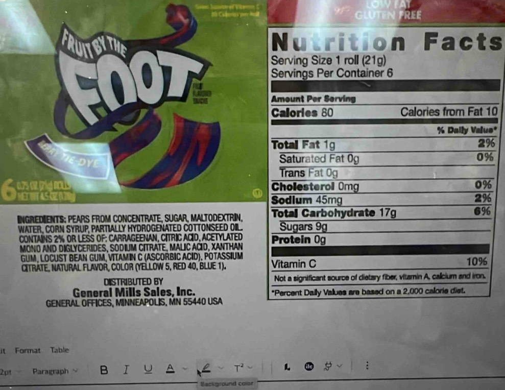 GLUTEN FREE 
Nutrition Facts 
Serving Size 1 roll (21g) 
0 
* 
PTE DYE 
① 
INGREDIENTS; PEARs FRoM CONCENTRATE, SUGAr, MALtODEXTRIN, 
WATER, CORN SYRUP, PARTIALLY HYDROGENATED COTTONSEED OIL. 
CONTAINS 2% OR LESS OF: CARRAGEENAN, CITRIC ACID, ACETYLATED 
MONO AND DIGLYCERIDES, SODIUM CITRATE, MALIC AČID, XANTHAN 
GUM, LOCUST BEAN GUM, VITAMIN C (ASCORBIC ACID), POTASSIUM 
CITRATE, NATURAL FLAVOR, COLOR (YELLOW 5, RED 40, BLUE 1). 
DISTRIBUTED BY 
General Mills Sales, Inc. 
GENERAL OFFÍCES, MINNEAPOLIS. MN 55440 USA 
it Format Table 
2pt Paragraph ` B I U 
T² 
Background color