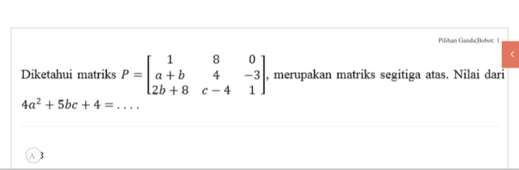 Pilihan Ganda|Bobot: 1
Diketahui matriks P=beginbmatrix 1&8&0 a+b&4&-3 2b+8&c-4&1endbmatrix , merupakan matriks segitiga atas. Nilai dari
_ 4a^2+5bc+4=
A 3