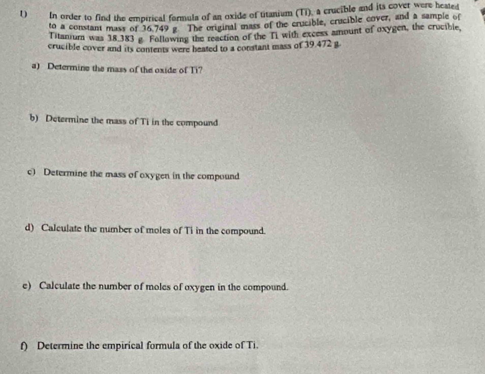 In order to find the empirical formula of an oxide of titanium (Ti), a crucible and its cover were heated 
to a constant mass of 36.749 g. The original mass of the crucible, crucible cover, and a sample of 
Titanium was 38.383 g Following the reaction of the Ti with excess amount of oxygen, the crucible, 
crucible cover and its contents were heated to a constant mass of 39.472 g. 
a) Determine the mass of the oxide of Ti? 
b) Determine the mass of Ti in the compound 
c) Determine the mass of oxygen in the compound 
d) Calculate the number of moles of Ti in the compound. 
e) Calculate the number of moles of oxygen in the compound. 
f) Determine the empirical formula of the oxide of Ti.