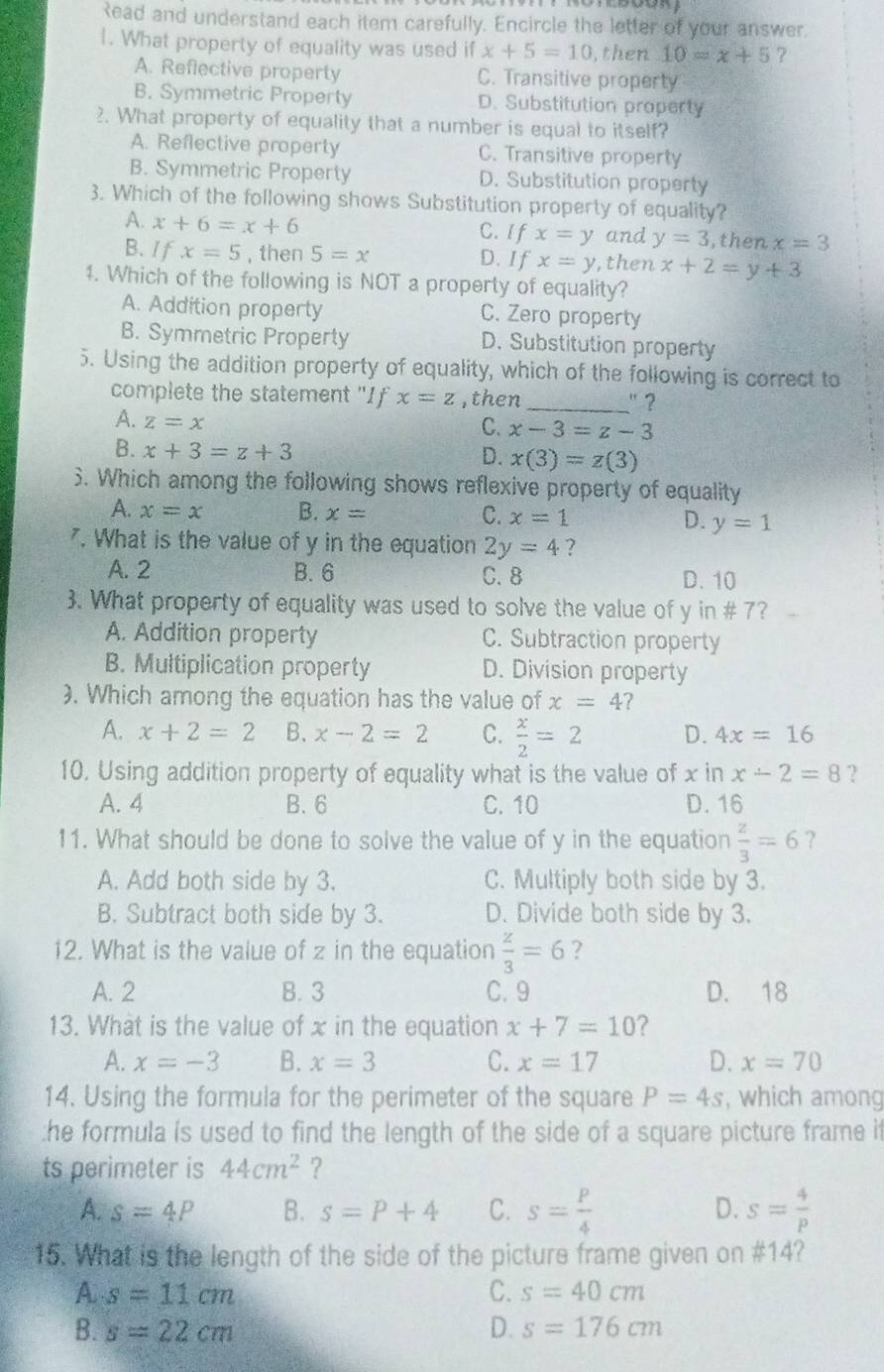 Read and understand each item carefully. Encircle the letter of your answer.
1. What property of equality was used if x+5=10 , then 10=x+5 7
A. Reflective property C. Transitive property
B. Symmetric Property D. Substitution property
2. What property of equality that a number is equal to itself?
A. Reflective property C. Transitive property
B. Symmetric Property D. Substitution property
3. Which of the following shows Substitution property of equality?
A. x+6=x+6 C. If x=y and y=3 ,then x=3
B. I f x=5 , then 5=x D. If x=y , then x+2=y+3
1. Which of the following is NOT a property of equality?
A. Addition property C. Zero property
B. Symmetric Property D. Substitution property
5. Using the addition property of equality, which of the following is correct to
complete the statement "I f x=z ,then _'?
A. z=x
C. x-3=z-3
B. x+3=z+3
D. x(3)=z(3)
6. Which among the following shows reflexive property of equality
A. x=x B. x= C. x=1
D. y=1. What is the value of y in the equation 2y=4 ?
A. 2 B. 6 C. 8 D. 10
3. What property of equality was used to solve the value of y in # 7?
A. Addition property C. Subtraction property
B. Multiplication property D. Division property
). Which among the equation has the value of x=4 ?
A. x+2=2 B. x-2=2 C.  x/2 =2 D. 4x=16
10. Using addition property of equality what is the value of x in x-2=8 ?
A.4 B.6 C. 10 D. 16
11. What should be done to solve the value of y in the equation  z/3 =6 ?
A. Add both side by 3. C. Multiply both side by 3.
B. Subtract both side by 3. D. Divide both side by 3.
12. What is the value of z in the equation  z/3 =6 ?
A. 2 B. 3 C. 9 D. 18
13. What is the value of x in the equation x+7=10 ?
A. x=-3 B. x=3 C. x=17 D. x=70
14. Using the formula for the perimeter of the square P=4s , which among
:he formula is used to find the length of the side of a square picture frame it
ts perimeter is 44cm^2 ?
A. s=4P B. s=P+4 C. s= p/4  s= 4/p 
D.
15. What is the length of the side of the picture frame given on #14?
A s=11cm
C. s=40cm
B. s=22cm D. s=176cm