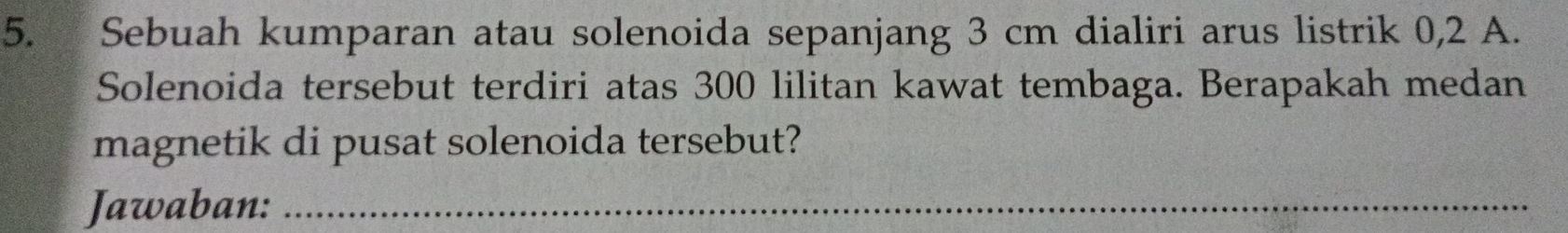 Sebuah kumparan atau solenoida sepanjang 3 cm dialiri arus listrik 0,2 A. 
Solenoida tersebut terdiri atas 300 lilitan kawat tembaga. Berapakah medan 
magnetik di pusat solenoida tersebut? 
Jawaban:_